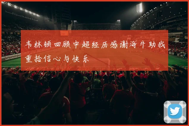 韦林顿回顾中超经历感谢海牛助我重拾信心与快乐