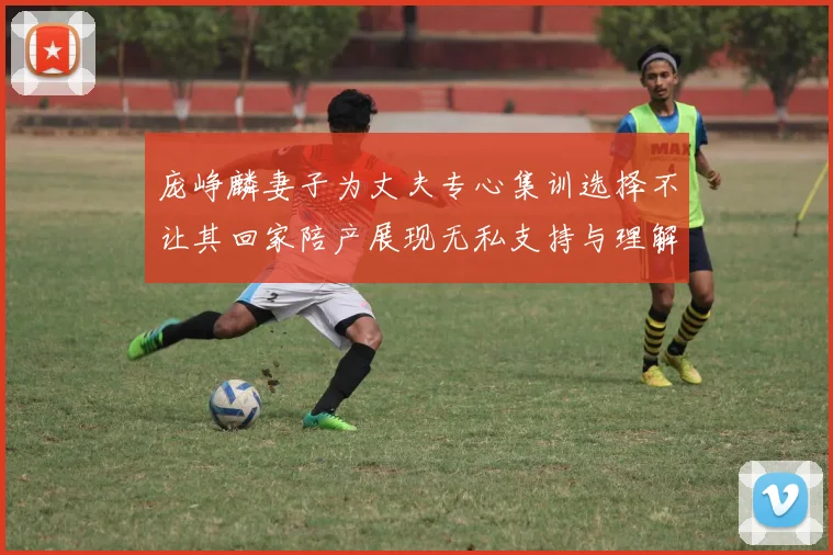 庞峥麟妻子为丈夫专心集训选择不让其回家陪产展现无私支持与理解