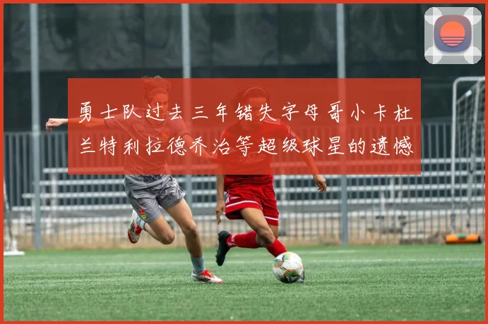勇士队过去三年错失字母哥小卡杜兰特利拉德乔治等超级球星的遗憾回顾