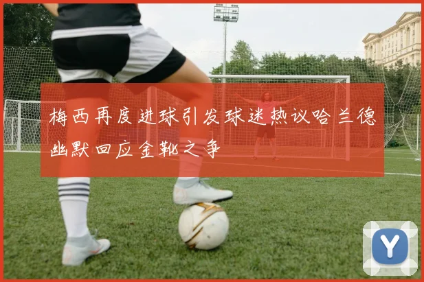 梅西再度进球引发球迷热议哈兰德幽默回应金靴之争