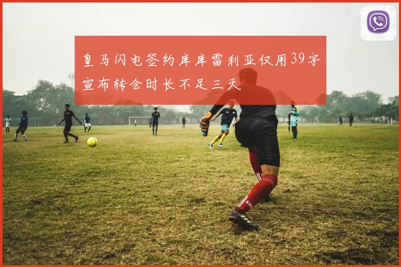皇马闪电签约库库雷利亚仅用39字宣布转会时长不足三天