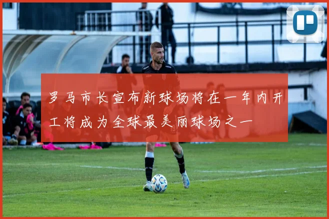 罗马市长宣布新球场将在一年内开工将成为全球最美丽球场之一