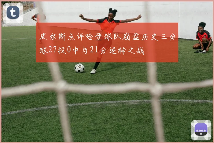 皮尔斯点评哈登球队崩盘历史三分球27投0中与21分逆转之战