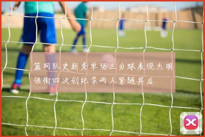 篮网队史新秀单场三分球表现杰明领衔四次创纪录两人紧随其后