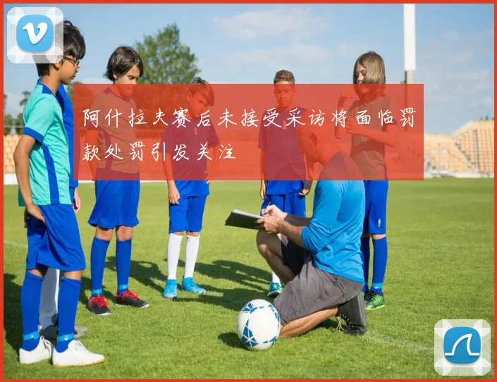 阿什拉夫赛后未接受采访将面临罚款处罚引发关注