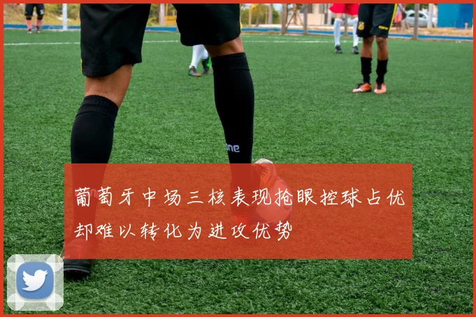 葡萄牙中场三核表现抢眼控球占优却难以转化为进攻优势