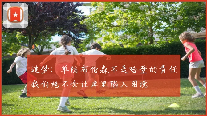追梦：单防布伦森不是哈登的责任我们绝不会让库里陷入困境