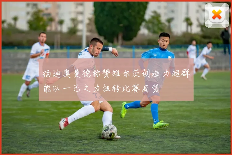 扬迪奥曼德称赞维尔茨创造力超群能以一己之力扭转比赛局势