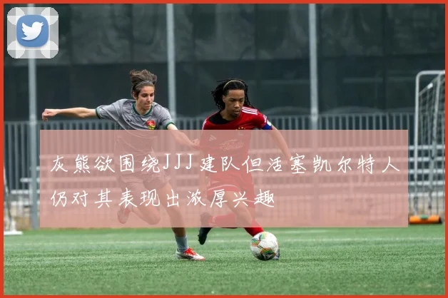 灰熊欲围绕JJJ建队但活塞凯尔特人仍对其表现出浓厚兴趣