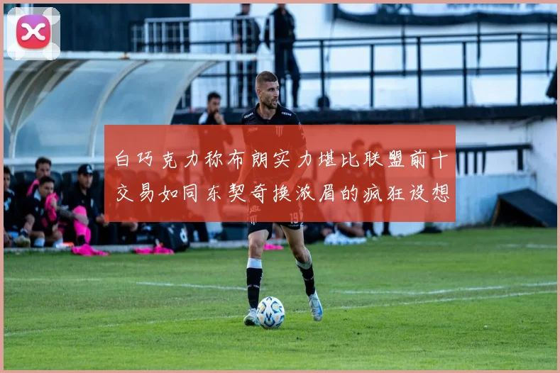 白巧克力称布朗实力堪比联盟前十交易如同东契奇换浓眉的疯狂设想