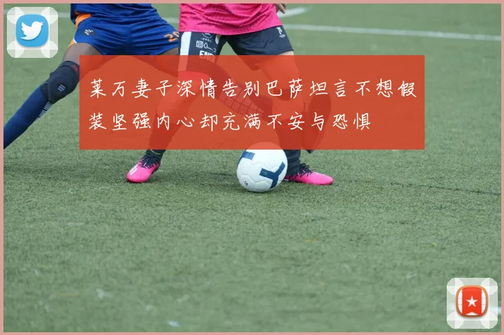 莱万妻子深情告别巴萨坦言不想假装坚强内心却充满不安与恐惧